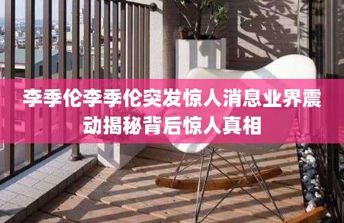 李季伦李季伦突发惊人消息业界震动揭秘背后惊人真相
