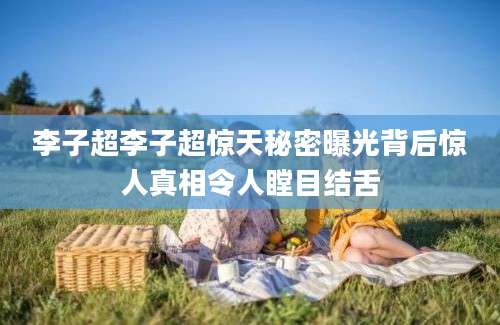 李子超李子超惊天秘密曝光背后惊人真相令人瞠目结舌
