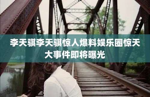 李天骐李天骐惊人爆料娱乐圈惊天大事件即将曝光