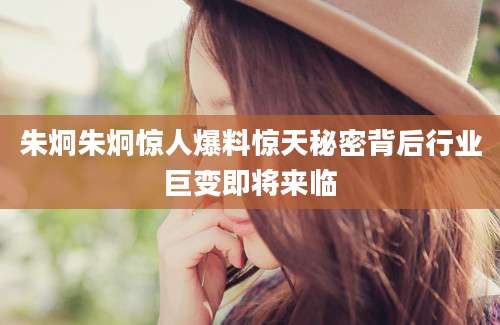 朱炯朱炯惊人爆料惊天秘密背后行业巨变即将来临