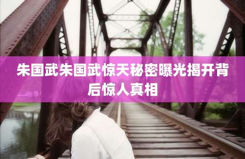 朱国武朱国武惊天秘密曝光揭开背后惊人真相
