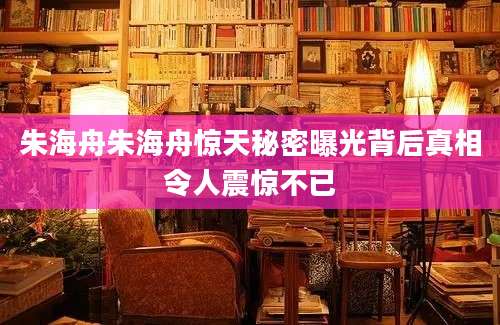 朱海舟朱海舟惊天秘密曝光背后真相令人震惊不已