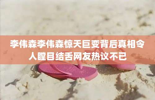 李伟森李伟森惊天巨变背后真相令人瞠目结舌网友热议不已