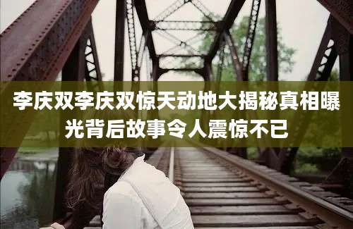 李庆双李庆双惊天动地大揭秘真相曝光背后故事令人震惊不已