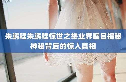 朱鹏程朱鹏程惊世之举业界瞩目揭秘神秘背后的惊人真相