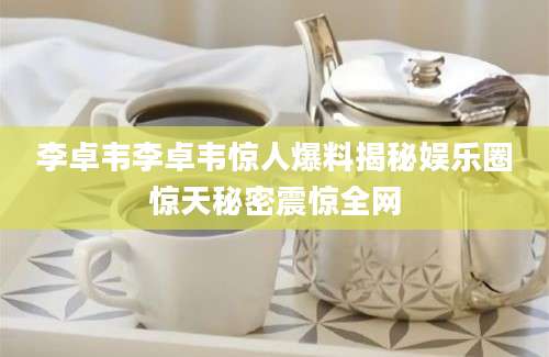 李卓韦李卓韦惊人爆料揭秘娱乐圈惊天秘密震惊全网