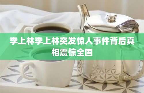 李上林李上林突发惊人事件背后真相震惊全国