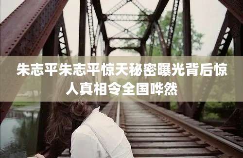 朱志平朱志平惊天秘密曝光背后惊人真相令全国哗然