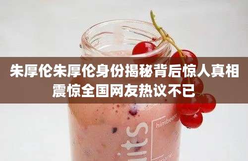 朱厚伦朱厚伦身份揭秘背后惊人真相震惊全国网友热议不已