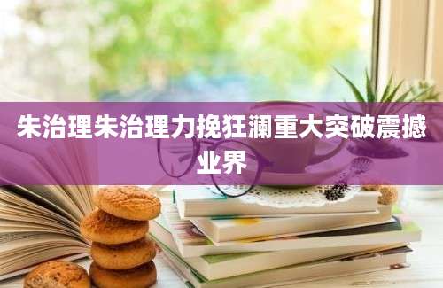 朱治理朱治理力挽狂澜重大突破震撼业界