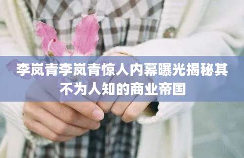 李岚青李岚青惊人内幕曝光揭秘其不为人知的商业帝国