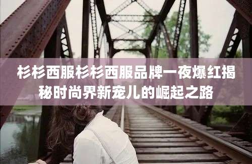 杉杉西服杉杉西服品牌一夜爆红揭秘时尚界新宠儿的崛起之路