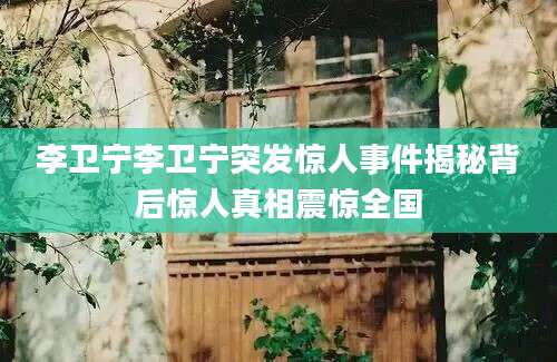 李卫宁李卫宁突发惊人事件揭秘背后惊人真相震惊全国