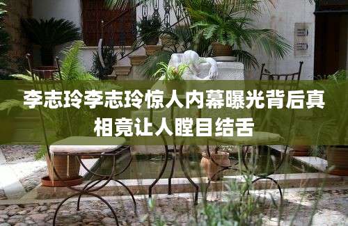 李志玲李志玲惊人内幕曝光背后真相竟让人瞠目结舌