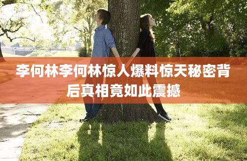 李何林李何林惊人爆料惊天秘密背后真相竟如此震撼
