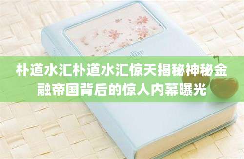 朴道水汇朴道水汇惊天揭秘神秘金融帝国背后的惊人内幕曝光