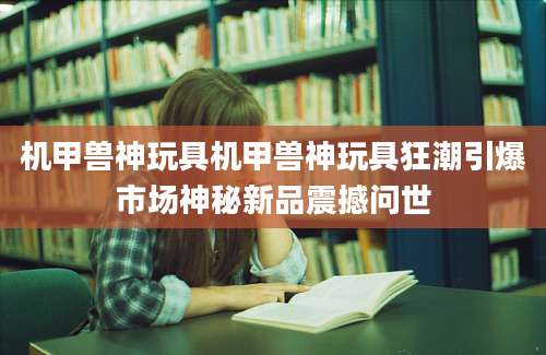 机甲兽神玩具机甲兽神玩具狂潮引爆市场神秘新品震撼问世