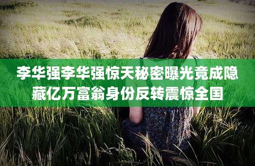 李华强李华强惊天秘密曝光竟成隐藏亿万富翁身份反转震惊全国