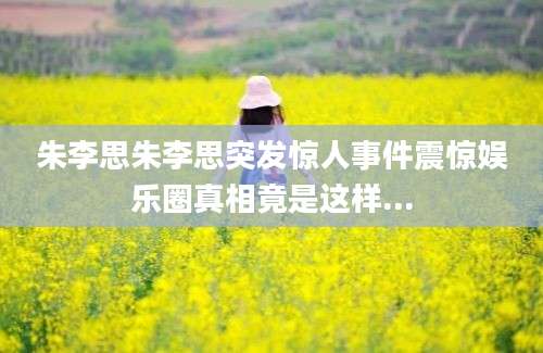 朱李思朱李思突发惊人事件震惊娱乐圈真相竟是这样...