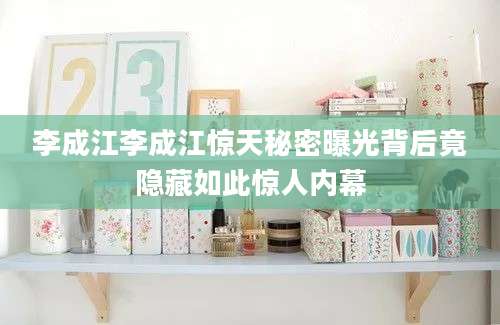 李成江李成江惊天秘密曝光背后竟隐藏如此惊人内幕