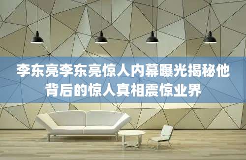 李东亮李东亮惊人内幕曝光揭秘他背后的惊人真相震惊业界