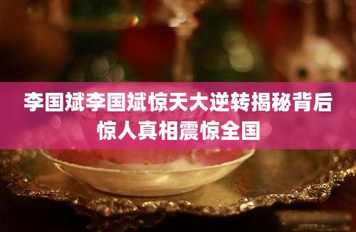 李国斌李国斌惊天大逆转揭秘背后惊人真相震惊全国