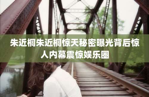 朱近桐朱近桐惊天秘密曝光背后惊人内幕震惊娱乐圈