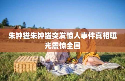 朱钟镒朱钟镒突发惊人事件真相曝光震惊全国
