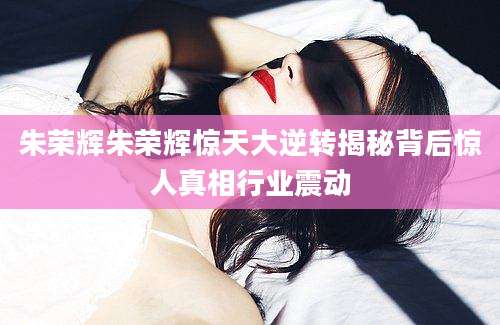 朱荣辉朱荣辉惊天大逆转揭秘背后惊人真相行业震动