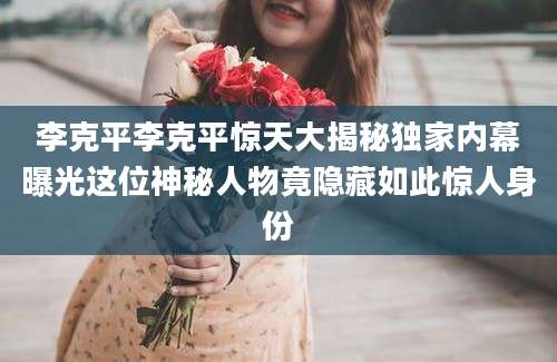 李克平李克平惊天大揭秘独家内幕曝光这位神秘人物竟隐藏如此惊人身份