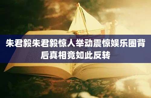 朱君毅朱君毅惊人举动震惊娱乐圈背后真相竟如此反转