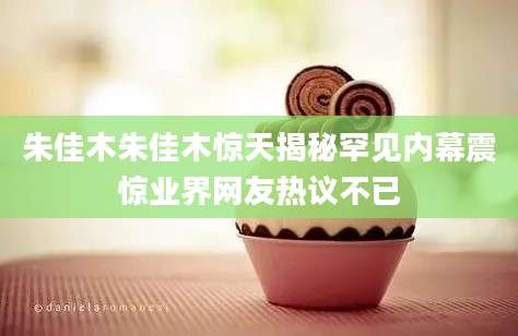 朱佳木朱佳木惊天揭秘罕见内幕震惊业界网友热议不已