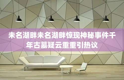 未名湖畔未名湖畔惊现神秘事件千年古墓疑云重重引热议