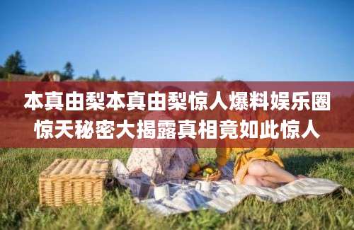 本真由梨本真由梨惊人爆料娱乐圈惊天秘密大揭露真相竟如此惊人