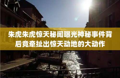 朱虎朱虎惊天秘闻曝光神秘事件背后竟牵扯出惊天动地的大动作