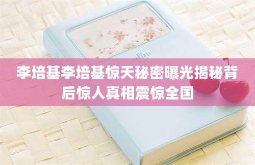 李培基李培基惊天秘密曝光揭秘背后惊人真相震惊全国