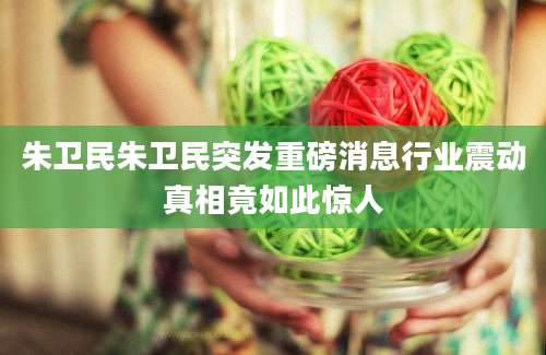 朱卫民朱卫民突发重磅消息行业震动真相竟如此惊人