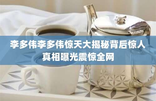 李多伟李多伟惊天大揭秘背后惊人真相曝光震惊全网