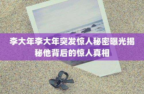 李大年李大年突发惊人秘密曝光揭秘他背后的惊人真相