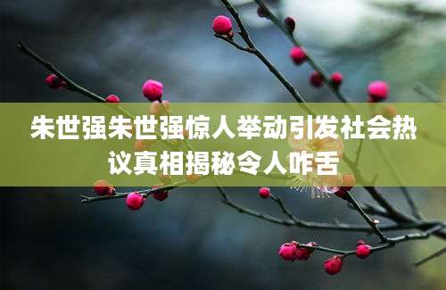 朱世强朱世强惊人举动引发社会热议真相揭秘令人咋舌