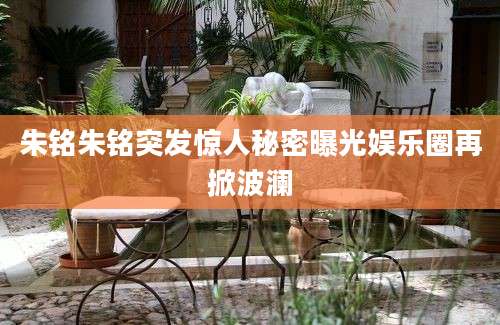 朱铭朱铭突发惊人秘密曝光娱乐圈再掀波澜