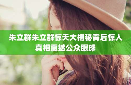 朱立群朱立群惊天大揭秘背后惊人真相震撼公众眼球