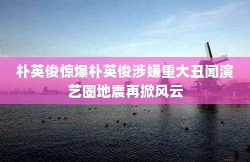 朴英俊惊爆朴英俊涉嫌重大丑闻演艺圈地震再掀风云
