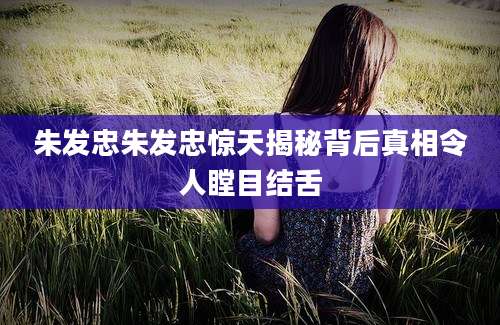 朱发忠朱发忠惊天揭秘背后真相令人瞠目结舌