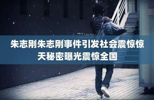 朱志刚朱志刚事件引发社会震惊惊天秘密曝光震惊全国