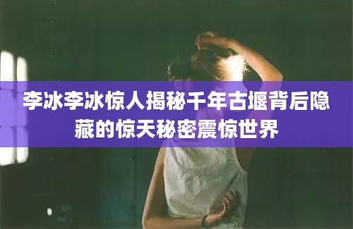 李冰李冰惊人揭秘千年古堰背后隐藏的惊天秘密震惊世界