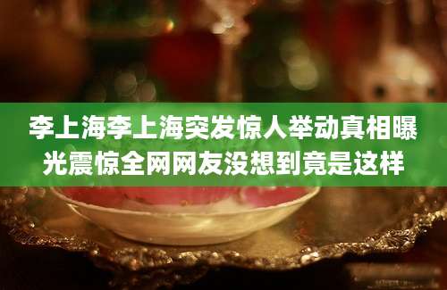 李上海李上海突发惊人举动真相曝光震惊全网网友没想到竟是这样