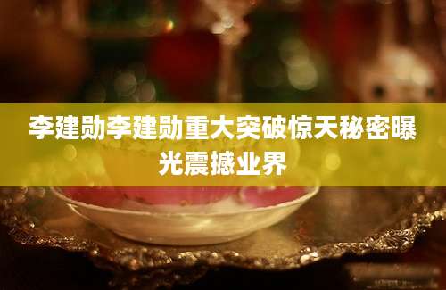 李建勋李建勋重大突破惊天秘密曝光震撼业界