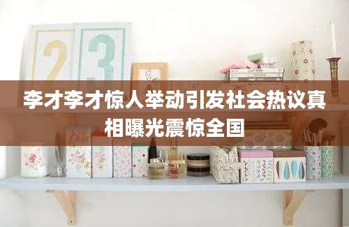 李才李才惊人举动引发社会热议真相曝光震惊全国