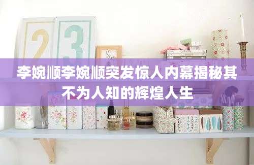李婉顺李婉顺突发惊人内幕揭秘其不为人知的辉煌人生